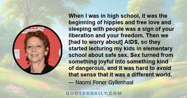 When I was in high school, it was the beginning of hippies and free love and sleeping with people was a sign of your liberation and your freedom. Then we [had to worry about] AIDS, so they started lecturing my kids in