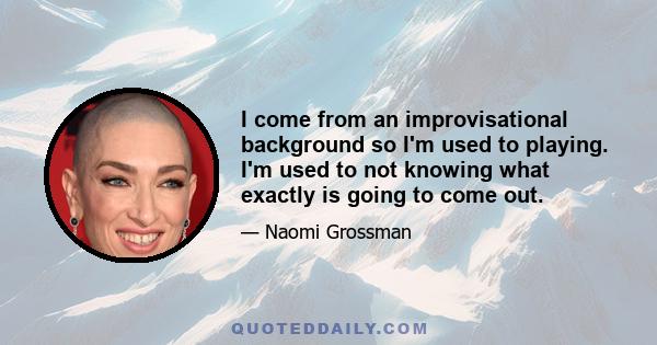 I come from an improvisational background so I'm used to playing. I'm used to not knowing what exactly is going to come out.