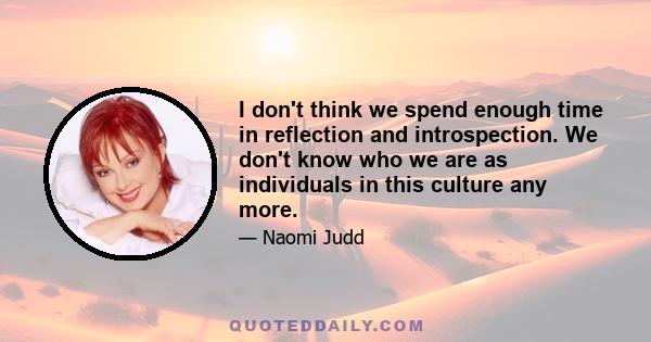 I don't think we spend enough time in reflection and introspection. We don't know who we are as individuals in this culture any more.