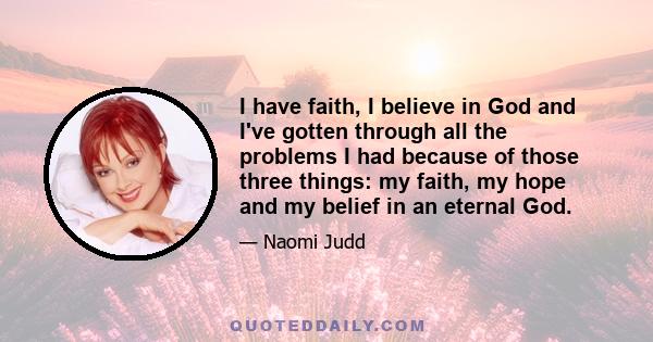 I have faith, I believe in God and I've gotten through all the problems I had because of those three things: my faith, my hope and my belief in an eternal God.