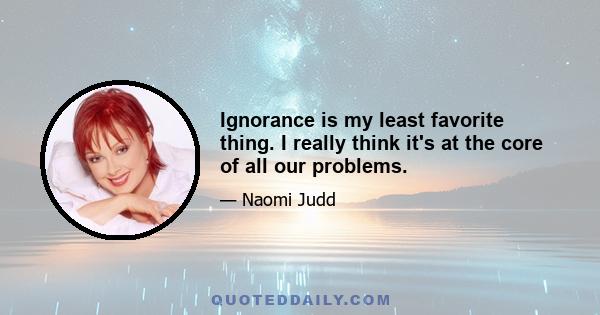 Ignorance is my least favorite thing. I really think it's at the core of all our problems.