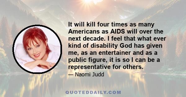 It will kill four times as many Americans as AIDS will over the next decade. I feel that what ever kind of disability God has given me, as an entertainer and as a public figure, it is so I can be a representative for