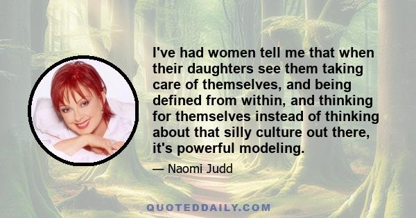 I've had women tell me that when their daughters see them taking care of themselves, and being defined from within, and thinking for themselves instead of thinking about that silly culture out there, it's powerful