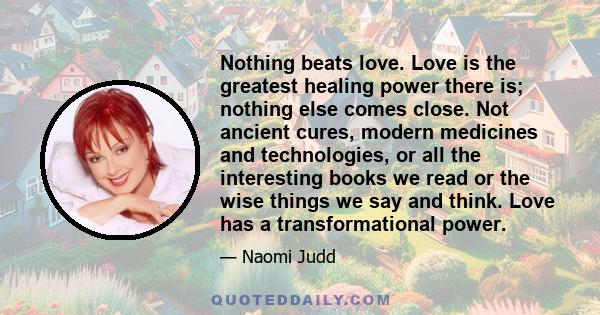 Nothing beats love. Love is the greatest healing power there is; nothing else comes close. Not ancient cures, modern medicines and technologies, or all the interesting books we read or the wise things we say and think.