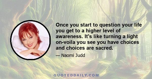 Once you start to question your life you get to a higher level of awareness. It's like turning a light on-voila you see you have choices and choices are sacred.