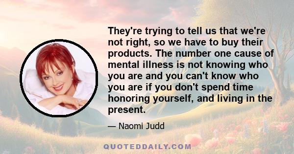 They're trying to tell us that we're not right, so we have to buy their products. The number one cause of mental illness is not knowing who you are and you can't know who you are if you don't spend time honoring