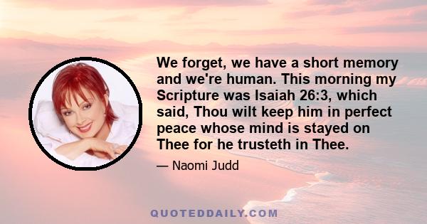 We forget, we have a short memory and we're human. This morning my Scripture was Isaiah 26:3, which said, Thou wilt keep him in perfect peace whose mind is stayed on Thee for he trusteth in Thee.