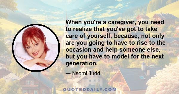 When you're a caregiver, you need to realize that you've got to take care of yourself, because, not only are you going to have to rise to the occasion and help someone else, but you have to model for the next generation.