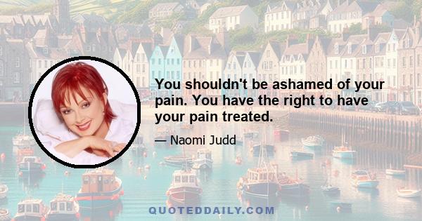 You shouldn't be ashamed of your pain. You have the right to have your pain treated.