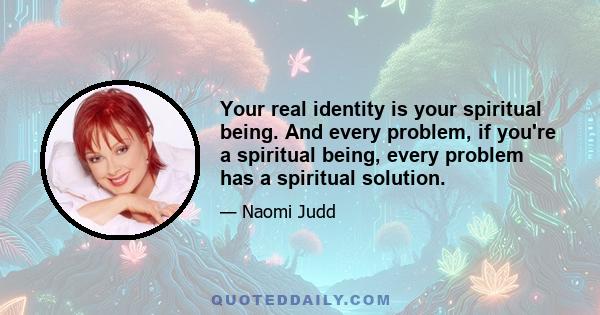 Your real identity is your spiritual being. And every problem, if you're a spiritual being, every problem has a spiritual solution.