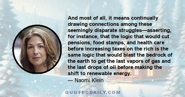 And most of all, it means continually drawing connections among these seemingly disparate struggles—asserting, for instance, that the logic that would cut pensions, food stamps, and health care before increasing taxes