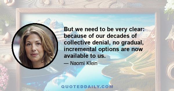 But we need to be very clear: because of our decades of collective denial, no gradual, incremental options are now available to us.