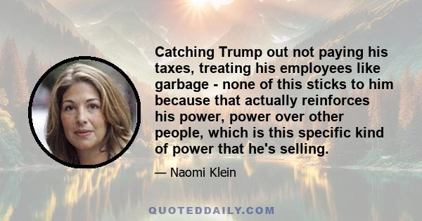 Catching Trump out not paying his taxes, treating his employees like garbage - none of this sticks to him because that actually reinforces his power, power over other people, which is this specific kind of power that