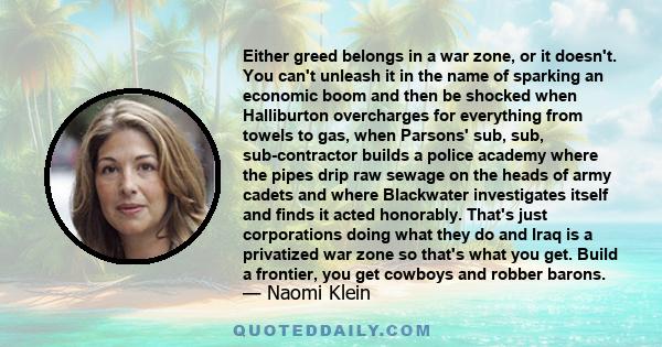 Either greed belongs in a war zone, or it doesn't. You can't unleash it in the name of sparking an economic boom and then be shocked when Halliburton overcharges for everything from towels to gas, when Parsons' sub,