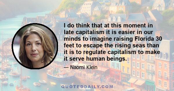 I do think that at this moment in late capitalism it is easier in our minds to imagine raising Florida 30 feet to escape the rising seas than it is to regulate capitalism to make it serve human beings.