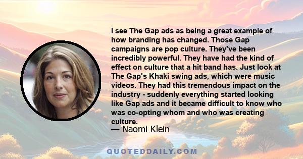 I see The Gap ads as being a great example of how branding has changed. Those Gap campaigns are pop culture. They've been incredibly powerful. They have had the kind of effect on culture that a hit band has. Just look