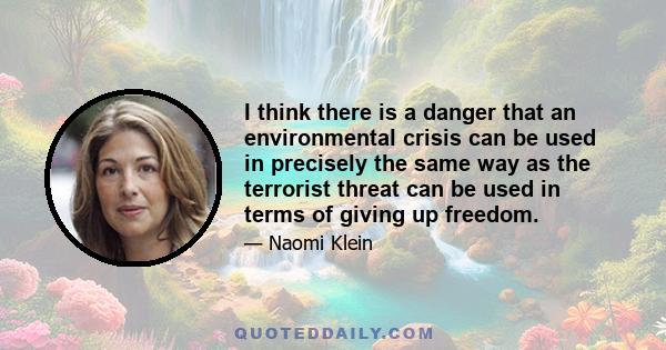 I think there is a danger that an environmental crisis can be used in precisely the same way as the terrorist threat can be used in terms of giving up freedom.