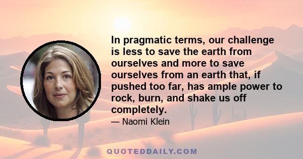 In pragmatic terms, our challenge is less to save the earth from ourselves and more to save ourselves from an earth that, if pushed too far, has ample power to rock, burn, and shake us off completely.