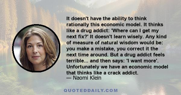 It doesn't have the ability to think rationally this economic model. It thinks like a drug addict: 'Where can I get my next fix?' It doesn't learn wisely. Any kind of measure of natural wisdom would be: you make a