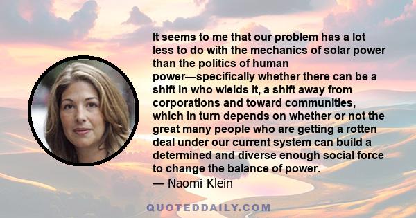 It seems to me that our problem has a lot less to do with the mechanics of solar power than the politics of human power—specifically whether there can be a shift in who wields it, a shift away from corporations and