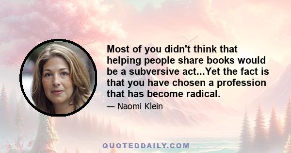 Most of you didn't think that helping people share books would be a subversive act...Yet the fact is that you have chosen a profession that has become radical.