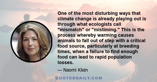 One of the most disturbing ways that climate change is already playing out is through what ecologists call mismatch or mistiming. This is the process whereby warming causes animals to fall out of step with a critical