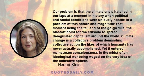 Our problem is that the climate crisis hatched in our laps at a moment in history when political and social conditions were uniquely hostile to a problem of this nature and magnitude-that moment being the tail end of