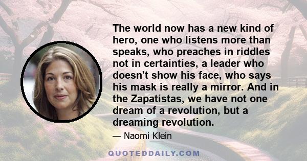 The world now has a new kind of hero, one who listens more than speaks, who preaches in riddles not in certainties, a leader who doesn't show his face, who says his mask is really a mirror. And in the Zapatistas, we