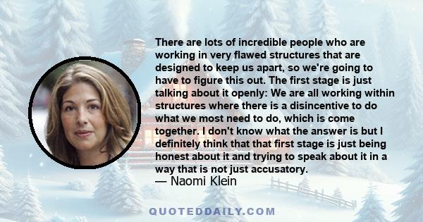 There are lots of incredible people who are working in very flawed structures that are designed to keep us apart, so we're going to have to figure this out. The first stage is just talking about it openly: We are all