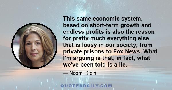 This same economic system, based on short-term growth and endless profits is also the reason for pretty much everything else that is lousy in our society, from private prisons to Fox News. What I'm arguing is that, in