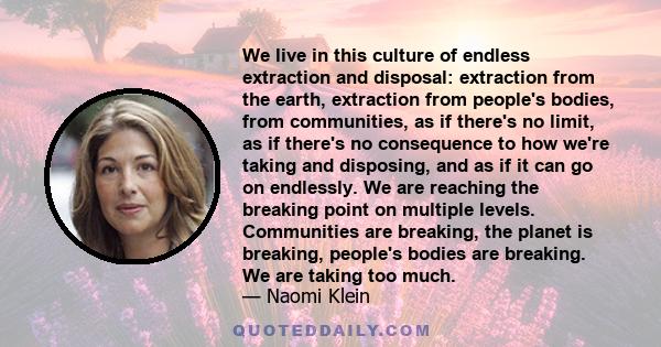 We live in this culture of endless extraction and disposal: extraction from the earth, extraction from people's bodies, from communities, as if there's no limit, as if there's no consequence to how we're taking and