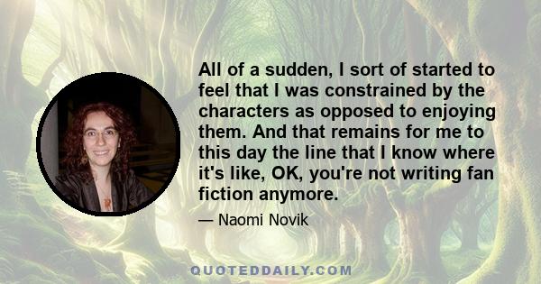 All of a sudden, I sort of started to feel that I was constrained by the characters as opposed to enjoying them. And that remains for me to this day the line that I know where it's like, OK, you're not writing fan