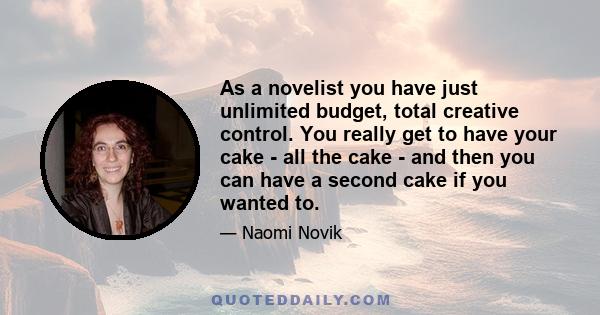 As a novelist you have just unlimited budget, total creative control. You really get to have your cake - all the cake - and then you can have a second cake if you wanted to.