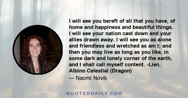 I will see you bereft of all that you have, of home and happiness and beautiful things. I will see your nation cast down and your allies drawn away. I will see you as alone and friendless and wretched as am I; and then