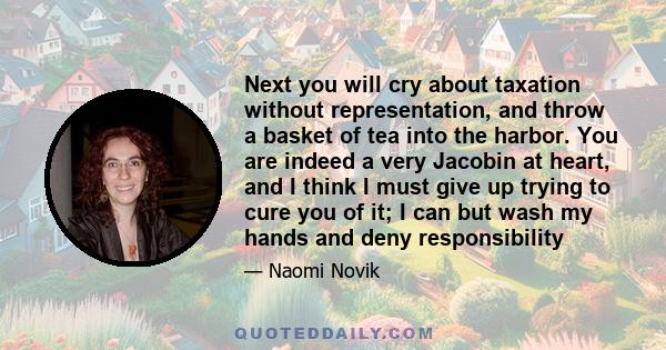 Next you will cry about taxation without representation, and throw a basket of tea into the harbor. You are indeed a very Jacobin at heart, and I think I must give up trying to cure you of it; I can but wash my hands