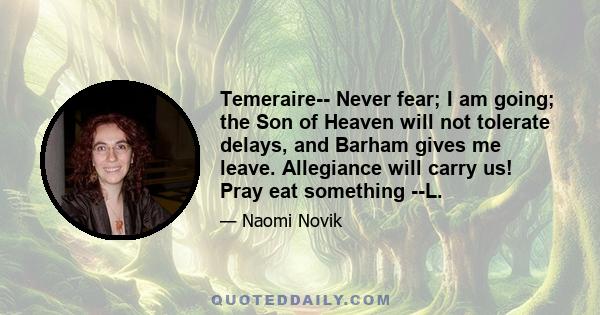 Temeraire-- Never fear; I am going; the Son of Heaven will not tolerate delays, and Barham gives me leave. Allegiance will carry us! Pray eat something --L.