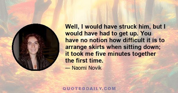 Well, I would have struck him, but I would have had to get up. You have no notion how difficult it is to arrange skirts when sitting down; it took me five minutes together the first time.