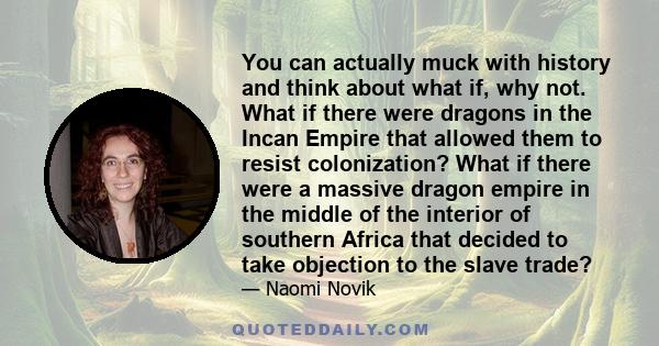 You can actually muck with history and think about what if, why not. What if there were dragons in the Incan Empire that allowed them to resist colonization? What if there were a massive dragon empire in the middle of