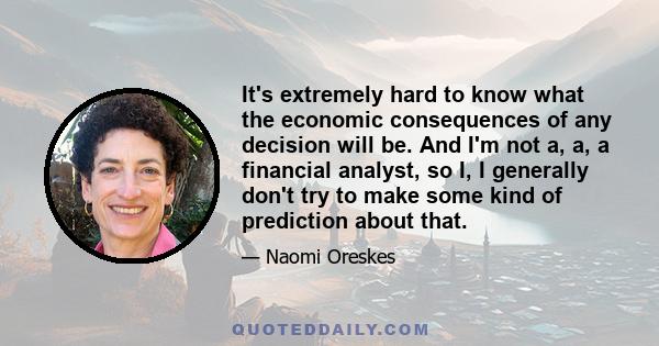 It's extremely hard to know what the economic consequences of any decision will be. And I'm not a, a, a financial analyst, so I, I generally don't try to make some kind of prediction about that.