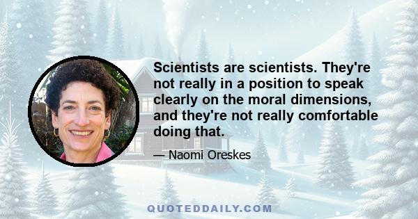 Scientists are scientists. They're not really in a position to speak clearly on the moral dimensions, and they're not really comfortable doing that.