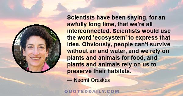 Scientists have been saying, for an awfully long time, that we're all interconnected. Scientists would use the word 'ecosystem' to express that idea. Obviously, people can't survive without air and water, and we rely on 