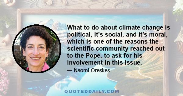 What to do about climate change is political, it's social, and it's moral, which is one of the reasons the scientific community reached out to the Pope, to ask for his involvement in this issue.