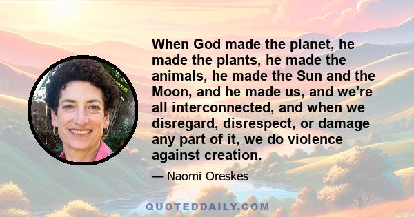 When God made the planet, he made the plants, he made the animals, he made the Sun and the Moon, and he made us, and we're all interconnected, and when we disregard, disrespect, or damage any part of it, we do violence