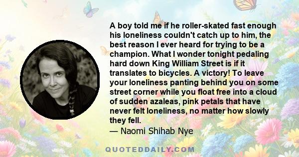 A boy told me if he roller-skated fast enough his loneliness couldn't catch up to him, the best reason I ever heard for trying to be a champion. What I wonder tonight pedaling hard down King William Street is if it