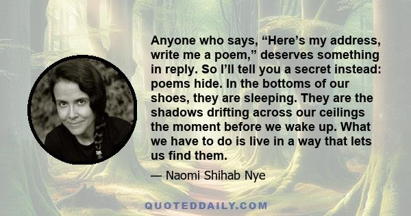 Anyone who says, “Here’s my address, write me a poem,” deserves something in reply. So I’ll tell you a secret instead: poems hide. In the bottoms of our shoes, they are sleeping. They are the shadows drifting across our 