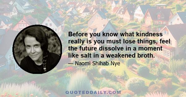 Before you know what kindness really is you must lose things, feel the future dissolve in a moment like salt in a weakened broth.