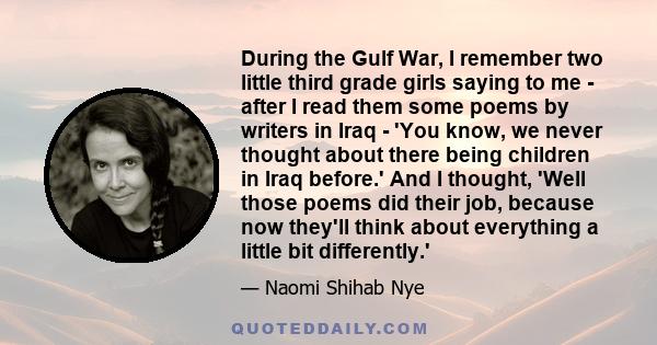 During the Gulf War, I remember two little third grade girls saying to me - after I read them some poems by writers in Iraq - 'You know, we never thought about there being children in Iraq before.' And I thought, 'Well