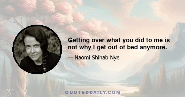 Getting over what you did to me is not why I get out of bed anymore.