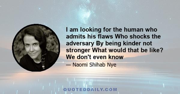 I am looking for the human who admits his flaws Who shocks the adversary By being kinder not stronger What would that be like? We don't even know