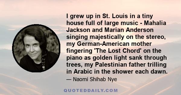 I grew up in St. Louis in a tiny house full of large music - Mahalia Jackson and Marian Anderson singing majestically on the stereo, my German-American mother fingering 'The Lost Chord' on the piano as golden light sank 